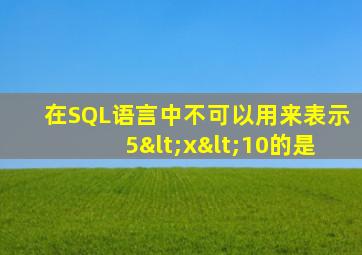 在SQL语言中不可以用来表示5<x<10的是